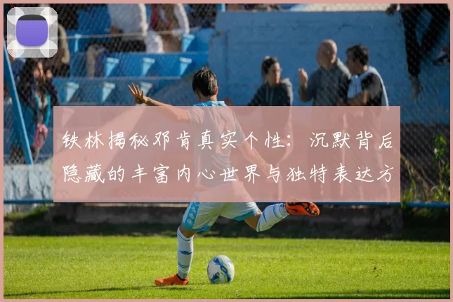 铁林揭秘邓肯真实个性：沉默背后隐藏的丰富内心世界与独特表达方式