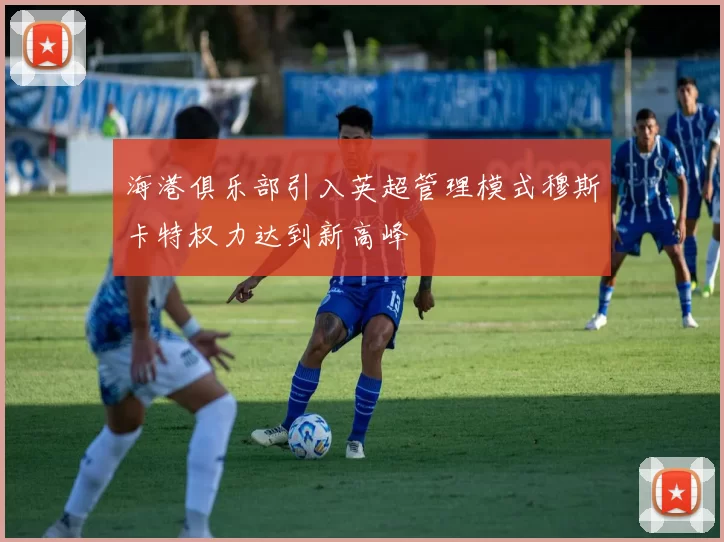 海港俱乐部引入英超管理模式穆斯卡特权力达到新高峰
