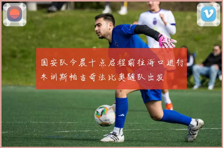 国安队今晨十点启程前往海口进行冬训斯帕吉奇法比奥随队出发