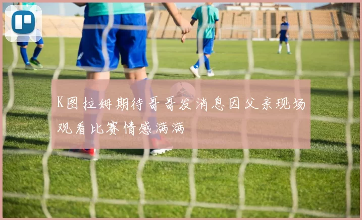 K图拉姆期待哥哥发消息因父亲现场观看比赛情感满满