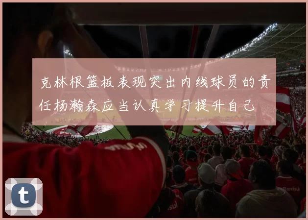 克林根篮板表现突出内线球员的责任杨瀚森应当认真学习提升自己