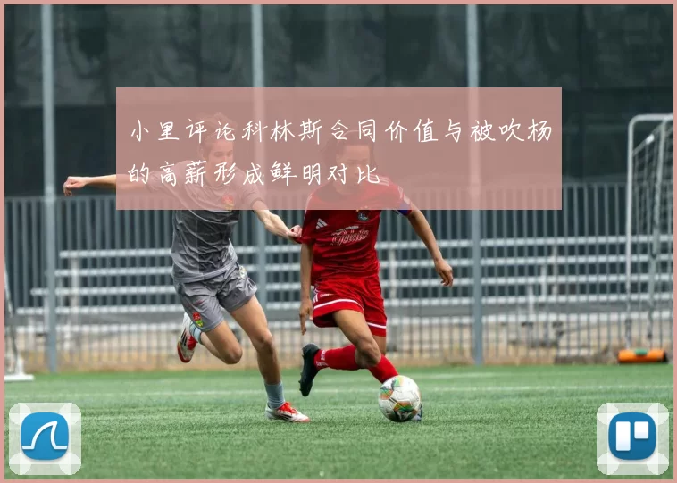 小里评论科林斯合同价值与被吹杨的高薪形成鲜明对比